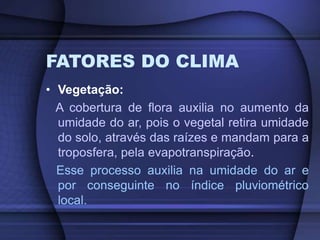 FATORES DO CLIMA
• Vegetação:
A cobertura de flora auxilia no aumento da
umidade do ar, pois o vegetal retira umidade
do solo, através das raízes e mandam para a
troposfera, pela evapotranspiração.
Esse processo auxilia na umidade do ar e
por conseguinte no índice pluviométrico
local.
 
