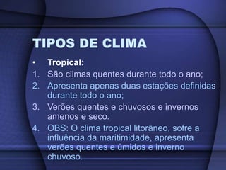 TIPOS DE CLIMA
• Tropical:
1. São climas quentes durante todo o ano;
2. Apresenta apenas duas estações definidas
durante todo o ano;
3. Verões quentes e chuvosos e invernos
amenos e seco.
4. OBS: O clima tropical litorâneo, sofre a
influência da maritimidade, apresenta
verões quentes e úmidos e inverno
chuvoso.
 