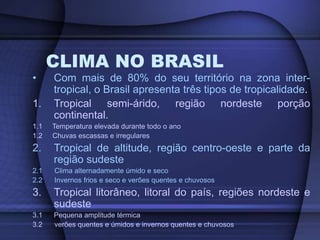 CLIMA NO BRASIL
• Com mais de 80% do seu território na zona inter-
tropical, o Brasil apresenta três tipos de tropicalidade.
1. Tropical semi-árido, região nordeste porção
continental.
1.1 Temperatura elevada durante todo o ano
1.2 Chuvas escassas e irregulares
2. Tropical de altitude, região centro-oeste e parte da
região sudeste
2.1 Clima alternadamente úmido e seco
2.2 Invernos frios e seco e verões quentes e chuvosos
3. Tropical litorâneo, litoral do país, regiões nordeste e
sudeste
3.1 Pequena amplitude térmica
3.2 verões quentes e úmidos e invernos quentes e chuvosos
 