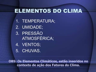 1. TEMPERATURA;
2. UMIDADE;
3. PRESSÃO
ATMOSFÉRICA;
4. VENTOS;
5. CHUVAS.
ELEMENTOS DO CLIMA
OBS: Os Elementos Climáticos, estão inseridos no
contexto de ação dos Fatores do Clima.
 
