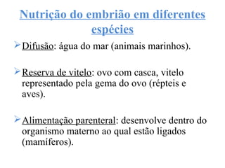 Nutrição do embrião em diferentes
espécies
Difusão: água do mar (animais marinhos).
Reserva de vitelo: ovo com casca, vitelo
representado pela gema do ovo (répteis e
aves).
Alimentação parenteral: desenvolve dentro do
organismo materno ao qual estão ligados
(mamíferos).
 