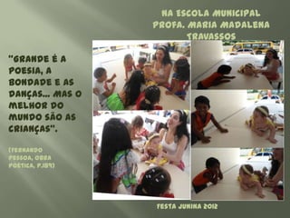 Na Escola Municipal
                  Profa. Maria Madalena
                         Travassos

"Grande é a
poesia, a
bondade e as
danças... Mas o
melhor do
mundo são as
crianças".

(Fernando
Pessoa, Obra
Poética, p.189)




                  Festa Junina 2012
 