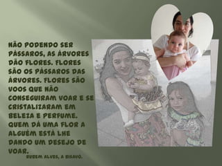 Não podendo ser
pássaros, as árvores
dão flores. Flores
são os pássaros das
árvores. Flores são
voos que não
conseguiram voar e se
cristalizaram em
beleza e perfume.
Quem dá uma flor a
alguém está lhe
dando um desejo de
voar.
    Rubem Alves, A bisavó.
 