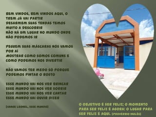 Bem vindos, bem vindos aqui, o
trem já vai partir
Desarmem suas tendas temos
muito a descobrir
Não há um lugar no mundo onde
não podemos ir

Peguem suas máscaras nós vamos
por aí
Mostrar como somos comuns e
como podemos nos divertir

Não vamos ter medo só porque
podemos pintar o rosto

Esse mundo vai nos ver brincar
Esse mundo vai nos ver sorrir
Esse mundo vai nos ver cantar
Esse mundo vai ouvir dizer
                                 O objetivo é ser feliz; o momento
[Vange Leonel, Esse mundo]
                                 para ser feliz é AGORA: o lugar para
                                 ser feliz é AQUI. [Provérbio inglês]
 