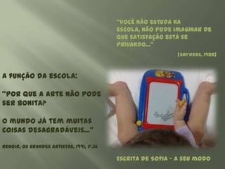 “Você não estuda na
                                          escola, não pode imaginar de
                                          que satisfação está se
                                          privando...”
                                                            [Snyders, 1988]



A função da escola:

“Por que a arte não pode
ser bonita?

O mundo já tem muitas
coisas desagradáveis...”

Renoir, Os grandes artistas, 1991, p.36

                                          Escrita de Sofia – a seu modo
 