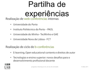 Partilha de experiênciasRealização de web-conferênciasinternasUniversidade do PortoInstituto Politécnico do Porto – PAOLUniversidade do Minho– TecMinho e GAEUniversidade Nova de Lisboa - FCTRealização de ciclo de b-conferênciasE-learning, Open educationalcontents e direitos de autorTecnologias e ensino superior: novos desafios para o desenvolvimento profissional docente6 Julho 2011programa e-learning na UL: um ano de actividade