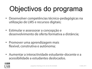 Objectivos do programaDesenvolver competências técnico-pedagógicas na utilização de LMS e recursos digitais;Estimular e assessorar a concepção e desenvolvimento de oferta formativa a distância;Promover uma aprendizagem mais flexível, construtiva e autónoma;Aumentar a interactividade estudante-docente e a acessibilidade a estudantes deslocados.6 Julho 2011programa e-learning na UL: um ano de actividade