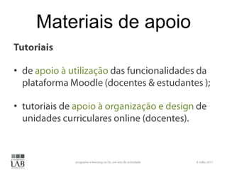 Materiais de apoioTutoriaisde apoio à utilização das funcionalidades da plataforma Moodle (docentes & estudantes );tutoriais de apoio à organização e design de unidades curriculares online (docentes).6 Julho 2011programa e-learning na UL: um ano de actividade