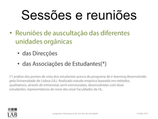 Sessões e reuniõesReuniões de auscultação das diferentes unidades orgânicasdas Direcções das Associações de Estudantes(*)(*) análise dos pontos de vista dos estudantes acerca do programa de e-learning desenvolvido pela Universidade de Lisboa (UL). Realizado estudo empírico baseado em métodos qualitativos, através de entrevistas semi-estruturadas, desenvolvidas com doze estudantes, representativos de nove das onze Faculdades da UL.6 Julho 2011programa e-learning na UL: um ano de actividade