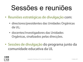 Sessões e reuniõesReuniões estratégicas de divulgação com:directores/presidentes das Unidades Orgânicas da UL;docentes/investigadores das Unidades Orgânicas, sinalizados pelas direcções.Sessões de divulgação do programa junto da comunidade educativa da UL6 Julho 2011programa e-learning na UL: um ano de actividade