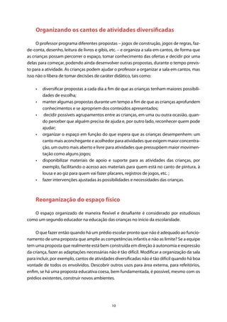 10
Organizando os cantos de atividades diversificadas
O professor programa diferentes propostas – jogos de construção, jogos de regras, faz-
de-conta, desenho, leitura de livros e gibis, etc. – e organiza a sala em cantos, de forma que
as crianças possam percorrer o espaço, tomar conhecimento das ofertas e decidir por uma
delas para começar, podendo ainda desenvolver outras propostas, durante o tempo previs-
to para a atividade. As crianças podem ajudar o professor a organizar a sala em cantos, mas
isso não o libera de tomar decisões de caráter didático, tais como:
•	 diversificar propostas a cada dia a fim de que as crianças tenham maiores possibili-
dades de escolha;
•	 manter algumas propostas durante um tempo a fim de que as crianças aprofundem
conhecimentos e se apropriem dos conteúdos apresentados;
•	 decidir possíveis agrupamentos entre as crianças, em uma ou outra ocasião, quan-
do perceber que alguém precisa de ajuda e, por outro lado, reconhecer quem pode
ajudar;
•	 organizar o espaço em função do que espera que as crianças desempenhem: um
canto mais aconchegante e acolhedor para atividades que exigem maior concentra-
ção, um outro mais aberto e livre para atividades que pressupõem maior movimen-
tação como alguns jogos;
•	 disponibilizar materiais de apoio e suporte para as atividades das crianças, por
exemplo, facilitando o acesso aos materiais para quem está no canto de pintura, à
lousa e ao giz para quem vai fazer placares, registros de jogos, etc. ;
•	 fazer intervenções ajustadas às possibilidades e necessidades das crianças.
Reorganização do espaço físico
O espaço organizado de maneira flexível e desafiante é considerado por estudiosos
como um segundo educador na educação das crianças no início da escolaridade.
O que fazer então quando há um prédio escolar pronto que não é adequado ao funcio-
namento de uma proposta que amplie as competências infantis e não as limite? Se a equipe
tem uma proposta que realmente está bem construída em direção à autonomia e expressão
da criança, fazer as adaptações necessárias não é tão difícil. Modificar a organização da sala
para incluir, por exemplo, cantos de atividades diversificadas não é tão difícil quando há boa
vontade de todos os envolvidos. Descobrir outros usos para área externa, para refeitórios,
enfim, se há uma proposta educativa coesa, bem fundamentada, é possível, mesmo com os
prédios existentes, construir novos ambientes.
 