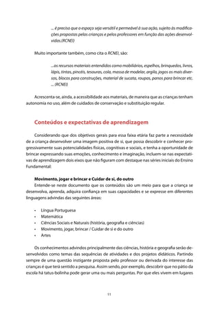 11
... é preciso que o espaço seja versátil e permeável à sua ação, sujeito às modifica-
ções propostas pelas crianças e pelos professores em função das ações desenvol-
vidas.(RCNEI)
Muito importante também, como cita o RCNEI, são:
...os recursos materiais entendidos como mobiliários, espelhos, brinquedos, livros,
lápis, tintas, pincéis, tesouras, cola, massa de modelar, argila, jogos os mais diver-
sos, blocos para construções, material de sucata, roupas, panos para brincar etc.
... (RCNEI)
Acrescenta-se, ainda, a acessibilidade aos materiais, de maneira que as crianças tenham
autonomia no uso, além de cuidados de conservação e substituição regular.
Conteúdos e expectativas de aprendizagem
Considerando que dos objetivos gerais para essa faixa etária faz parte a necessidade
de a criança desenvolver uma imagem positiva de si, que possa descobrir e conhecer pro-
gressivamente suas potencialidades físicas, cognitivas e sociais, e tenha a oportunidade de
brincar expressando suas emoções, conhecimento e imaginação, incluem-se nas expectati-
vas de aprendizagem dois eixos que não figuram com destaque nas séries iniciais do Ensino
Fundamental:
Movimento, jogar e brincar e Cuidar de si, do outro
Entende-se neste documento que os conteúdos são um meio para que a criança se
desenvolva, aprenda, adquira confiança em suas capacidades e se expresse em diferentes
linguagens advindas das seguintes áreas:
•	 Língua Portuguesa
•	 Matemática
•	 Ciências Sociais e Naturais (história, geografia e ciências)
•	 Movimento, jogar, brincar / Cuidar de si e do outro
•	 Artes
Os conhecimentos advindos principalmente das ciências, história e geografia serão de-
senvolvidos como temas das sequências de atividades e dos projetos didáticos. Partindo
sempre de uma questão instigante proposta pelo professor ou derivada do interesse das
crianças é que terá sentido a pesquisa. Assim sendo, por exemplo, descobrir que no pátio da
escola há tatus-bolinha pode gerar uma ou mais perguntas. Por que eles vivem em lugares
 