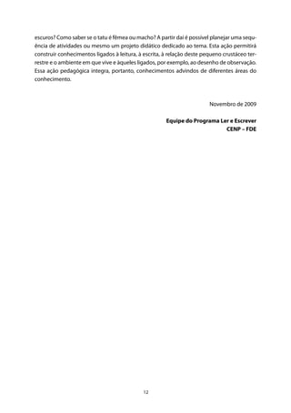 12
escuros? Como saber se o tatu é fêmea ou macho? A partir daí é possível planejar uma sequ-
ência de atividades ou mesmo um projeto didático dedicado ao tema. Esta ação permitirá
construir conhecimentos ligados à leitura, à escrita, à relação deste pequeno crustáceo ter-
restre e o ambiente em que vive e àqueles ligados, por exemplo, ao desenho de observação.
Essa ação pedagógica integra, portanto, conhecimentos advindos de diferentes áreas do
conhecimento.
Novembro de 2009
Equipe do Programa Ler e Escrever
CENP – FDE
 