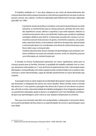 3
O trabalho realizado no 1º ano deve adequar-se aos níveis de desenvolvimento das
crianças desta faixa etária, proporcionando as mais diversas experiências nas quais os alunos
possam acionar seus saberes. Conforme explicitado pelo Referencial Curricular, elaborado
pelo MEC em 19981
:
É, portanto, função do professor considerar, como ponto de partida para sua ação
educativa, os conhecimentos que as crianças possuem, advindos das mais varia-
das experiências sociais, afetivas e cognitivas a que estão expostas. Detectar os
conhecimentos prévios não é uma tarefa fácil. Implica que o professor estabeleça
estratégias didáticas para fazê-lo. A observação acurada das crianças é um ins-
trumento essencial neste processo. Os gestos, movimentos corporais, sons produ-
zidos, expressões faciais, as brincadeiras, toda forma de expressão, representação
e comunicação devem ser consideradas como fonte de conhecimento para o pro-
fessor saber o que a criança já sabe.
A prática educativa deve buscar situações de aprendizagens que produzam con-
textos cotidianos nos quais, por exemplo, escrever, contar, ler, desenhar, procurar
uma informação, etc. tenham função real.
A entrada no Ensino Fundamental representa um marco significativo, tanto para as
crianças quanto para as famílias. Portanto, a qualidade do trabalho realizado com as crian-
ças, doravante matriculadas no 1º ano do Ensino Fundamental do Ciclo I, demandará ações
planejadas e compartilhadas com toda a equipe escolar comprometida com as práticas edu-
cacionais a serem desenvolvidas, capaz de atender positivamente às novas demandas que
surgirão.
A passagem entre as várias etapas de escolaridade deve prever sempre eixos de conexão
que favoreçam a integração dos alunos aos novos desafios. Nesse sentido, tanto a entrada
dos alunos no 1º ano, quanto a passagem dos alunos do 5º para o 6º ano devem ser pensa-
das, a fim de se evitar a descontinuidade do trabalho pedagógico. Essa integração progressi-
va, quando bem planejada, ajuda os alunos a se adaptarem com mais facilidade, contribuin-
do para suas aprendizagens, assim como as suas relações interpessoais no universo.
Para que essa transição seja feita com propriedade e adequação é necessário desta-
car as particularidades da faixa etária e as especificidades do ensino e aprendizagem para
esta idade.
1  Referencial Curricular Nacional para a Educação Infantil – RCNEI. MEC/SEF, 1998.
 