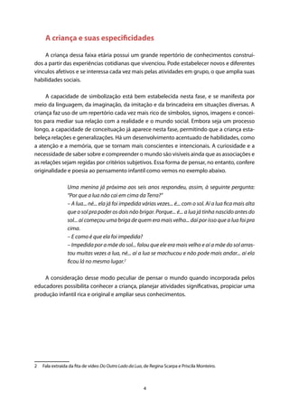 4
A criança e suas especificidades
A criança dessa faixa etária possui um grande repertório de conhecimentos construí-
dos a partir das experiências cotidianas que vivenciou. Pode estabelecer novos e diferentes
vínculos afetivos e se interessa cada vez mais pelas atividades em grupo, o que amplia suas
habilidades sociais.
A capacidade de simbolização está bem estabelecida nesta fase, e se manifesta por
meio da linguagem, da imaginação, da imitação e da brincadeira em situações diversas. A
criança faz uso de um repertório cada vez mais rico de símbolos, signos, imagens e concei-
tos para mediar sua relação com a realidade e o mundo social. Embora seja um processo
longo, a capacidade de conceituação já aparece nesta fase, permitindo que a criança esta-
beleça relações e generalizações. Há um desenvolvimento acentuado de habilidades, como
a atenção e a memória, que se tornam mais conscientes e intencionais. A curiosidade e a
necessidade de saber sobre e compreender o mundo são visíveis ainda que as associações e
as relações sejam regidas por critérios subjetivos. Essa forma de pensar, no entanto, confere
originalidade e poesia ao pensamento infantil como vemos no exemplo abaixo.
Uma menina já próxima aos seis anos respondeu, assim, à seguinte pergunta:
“Por que a lua não cai em cima da Terra?”
– A lua... né... ela já foi impedida várias vezes... é... com o sol. Aí a lua fica mais alta
que o sol pra poder os dois não brigar. Porque... é... a lua já tinha nascido antes do
sol... aí começou uma briga de quem era mais velho... daí por isso que a lua foi pra
cima.
– E como é que ela foi impedida?
– Impedida por a mãe do sol... falou que ele era mais velho e aí a mãe do sol arras-
tou muitas vezes a lua, né... aí a lua se machucou e não pode mais andar... aí ela
ficou lá no mesmo lugar.2
A consideração desse modo peculiar de pensar o mundo quando incorporada pelos
educadores possibilita conhecer a criança, planejar atividades significativas, propiciar uma
produção infantil rica e original e ampliar seus conhecimentos.
2  Fala extraída da fita de vídeo Do Outro Lado da Lua, de Regina Scarpa e Priscila Monteiro.
 