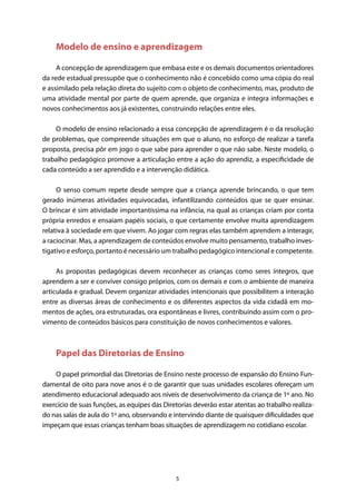 5
Modelo de ensino e aprendizagem
A concepção de aprendizagem que embasa este e os demais documentos orientadores
da rede estadual pressupõe que o conhecimento não é concebido como uma cópia do real
e assimilado pela relação direta do sujeito com o objeto de conhecimento, mas, produto de
uma atividade mental por parte de quem aprende, que organiza e integra informações e
novos conhecimentos aos já existentes, construindo relações entre eles.
O modelo de ensino relacionado a essa concepção de aprendizagem é o da resolução
de problemas, que compreende situações em que o aluno, no esforço de realizar a tarefa
proposta, precisa pôr em jogo o que sabe para aprender o que não sabe. Neste modelo, o
trabalho pedagógico promove a articulação entre a ação do aprendiz, a especificidade de
cada conteúdo a ser aprendido e a intervenção didática.
O senso comum repete desde sempre que a criança aprende brincando, o que tem
gerado inúmeras atividades equivocadas, infantilizando conteúdos que se quer ensinar.
O brincar é sim atividade importantíssima na infância, na qual as crianças criam por conta
própria enredos e ensaiam papéis sociais, o que certamente envolve muita aprendizagem
relativa à sociedade em que vivem. Ao jogar com regras elas também aprendem a interagir,
a raciocinar. Mas, a aprendizagem de conteúdos envolve muito pensamento, trabalho inves-
tigativo e esforço, portanto é necessário um trabalho pedagógico intencional e competente.
As propostas pedagógicas devem reconhecer as crianças como seres íntegros, que
aprendem a ser e conviver consigo próprios, com os demais e com o ambiente de maneira
articulada e gradual. Devem organizar atividades intencionais que possibilitem a interação
entre as diversas áreas de conhecimento e os diferentes aspectos da vida cidadã em mo-
mentos de ações, ora estruturadas, ora espontâneas e livres, contribuindo assim com o pro-
vimento de conteúdos básicos para constituição de novos conhecimentos e valores.
Papel das Diretorias de Ensino
O papel primordial das Diretorias de Ensino neste processo de expansão do Ensino Fun-
damental de oito para nove anos é o de garantir que suas unidades escolares ofereçam um
atendimento educacional adequado aos níveis de desenvolvimento da criança de 1º ano. No
exercício de suas funções, as equipes das Diretorias deverão estar atentas ao trabalho realiza-
do nas salas de aula do 1º ano, observando e intervindo diante de quaisquer dificuldades que
impeçam que essas crianças tenham boas situações de aprendizagem no cotidiano escolar.
 