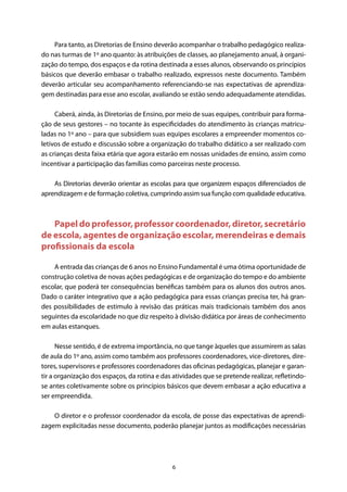 6
Para tanto, as Diretorias de Ensino deverão acompanhar o trabalho pedagógico realiza-
do nas turmas de 1º ano quanto: às atribuições de classes, ao planejamento anual, à organi-
zação do tempo, dos espaços e da rotina destinada a esses alunos, observando os princípios
básicos que deverão embasar o trabalho realizado, expressos neste documento. Também
deverão articular seu acompanhamento referenciando-se nas expectativas de aprendiza-
gem destinadas para esse ano escolar, avaliando se estão sendo adequadamente atendidas.
Caberá, ainda, às Diretorias de Ensino, por meio de suas equipes, contribuir para forma-
ção de seus gestores – no tocante às especificidades do atendimento às crianças matricu-
ladas no 1º ano – para que subsidiem suas equipes escolares a empreender momentos co-
letivos de estudo e discussão sobre a organização do trabalho didático a ser realizado com
as crianças desta faixa etária que agora estarão em nossas unidades de ensino, assim como
incentivar a participação das famílias como parceiras neste processo.
As Diretorias deverão orientar as escolas para que organizem espaços diferenciados de
aprendizagem e de formação coletiva, cumprindo assim sua função com qualidade educativa.
Papel do professor, professor coordenador, diretor, secretário
de escola, agentes de organização escolar, merendeiras e demais
profissionais da escola
A entrada das crianças de 6 anos no Ensino Fundamental é uma ótima oportunidade de
construção coletiva de novas ações pedagógicas e de organização do tempo e do ambiente
escolar, que poderá ter consequências benéficas também para os alunos dos outros anos.
Dado o caráter integrativo que a ação pedagógica para essas crianças precisa ter, há gran-
des possibilidades de estimulo à revisão das práticas mais tradicionais também dos anos
seguintes da escolaridade no que diz respeito à divisão didática por áreas de conhecimento
em aulas estanques.
Nesse sentido, é de extrema importância, no que tange àqueles que assumirem as salas
de aula do 1º ano, assim como também aos professores coordenadores, vice-diretores, dire-
tores, supervisores e professores coordenadores das oficinas pedagógicas, planejar e garan-
tir a organização dos espaços, da rotina e das atividades que se pretende realizar, refletindo-
se antes coletivamente sobre os princípios básicos que devem embasar a ação educativa a
ser empreendida.
O diretor e o professor coordenador da escola, de posse das expectativas de aprendi-
zagem explicitadas nesse documento, poderão planejar juntos as modificações necessárias
 