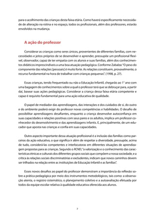7
para o acolhimento das crianças desta faixa etária. Como haverá especificamente necessida-
de de alteração na rotina e no espaço, todos os profissionais, além dos professores, estarão
envolvidos na mudança.
A ação do professor
Considerar as crianças como seres únicos, provenientes de diferentes famílias, com ne-
cessidades e jeitos próprios de se desenvolver e aprender, pressupõe um profissional flexí-
vel, observador, capaz de ter empatia com os alunos e suas famílias, além dos conhecimen-
tos didáticos imprescindíveis a uma boa atuação pedagógica. Conforme Zabalza:“O peso do
componente das relações [pessoais] é muito forte. As relações constituem, provavelmente, o
recurso fundamental na hora de trabalhar com crianças pequenas”. (1998, p. 27).
Essas crianças, tendo frequentado ou não a Educação Infantil, chegarão ao 1° ano com
uma bagagem de conhecimentos sobre a qual o professor terá que se debruçar para, a partir
daí, basear suas ações pedagógicas. Considerar a criança dessa faixa etária competente e
capaz é requisito fundamental para uma ação educativa de qualidade.
O papel de mediador das aprendizagens, das interações e dos cuidados de si, do outro
e do ambiente poderá exigir do professor novas competências e habilidades. O desafio de
possibilitar aprendizagens desafiantes, enquanto a criança desenvolve autoconfiança em
suas capacidades e relações positivas com seus pares e os adultos, implica um professor co-
nhecedor do desenvolvimento e das aprendizagens infantis. E, principalmente, de um edu-
cador que aposta nas crianças e confia em suas capacidades.
Outro aspecto importante dessa atuação profissional é a inclusão das famílias como par-
ceiras da ação educativa, o que significa ir além de respeitar a diversidade, pressupõe, acima
de tudo, considerá-las competentes e interlocutoras em diferentes situações de aprendiza-
gem propostas para as crianças. Segundo o RCNEI,“a valorização e o conhecimento das carac-
terísticas étnicas e culturais dos diferentes grupos sociais que compõem a nossa sociedade, e a
crítica às relações sociais discriminatórias e excludentes, indicam que novos caminhos devem
ser trilhados na relação entre as instituições de Educação Infantil e as famílias”.
Esses novos desafios ao papel do professor demonstram a importância da reflexão so-
bre a prática pedagógica por meio dos instrumentos metodológicos, tais como: a observa-
ção atenta, o registro sistemático, o planejamento coletivo e a autoavaliação efetuada por
todos da equipe escolar relativa à qualidade educativa oferecida aos alunos.
 