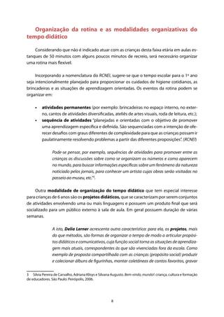 8
Organização da rotina e as modalidades organizativas do
tempo didático
Considerando que não é indicado atuar com as crianças desta faixa etária em aulas es-
tanques de 50 minutos com alguns poucos minutos de recreio, será necessário organizar
uma rotina mais flexível.
Incorporando a nomenclatura do RCNEI, sugere-se que o tempo escolar para o 1º ano
seja intencionalmente planejado para proporcionar os cuidados de higiene cotidianos, as
brincadeiras e as situações de aprendizagem orientadas. Os eventos da rotina podem se
organizar em:
•	 atividades permanentes (por exemplo: brincadeiras no espaço interno, no exter-
no, cantos de atividades diversificadas, ateliês de artes visuais, roda de leitura, etc.);
•	 sequência de atividades “planejadas e orientadas com o objetivo de promover
uma aprendizagem específica e definida. São sequenciadas com a intenção de ofe-
recer desafios com graus diferentes de complexidade para que as crianças possam ir
paulatinamente resolvendo problemas a partir das diferentes proposições”. (RCNEI)
Pode-se pensar, por exemplo, sequências de atividades para promover entre as
crianças as discussões sobre como se organizam os números e como aparecem
no mundo, para buscar informações específicas sobre um fenômeno da natureza
noticiado pelos jornais, para conhecer um artista cujas obras serão visitadas no
passeio ao museu, etc.”3
.
Outra modalidade de organização do tempo didático que tem especial interesse
para crianças de 6 anos são os projetos didáticos, que se caracterizam por serem conjuntos
de atividades envolvendo uma ou mais linguagens e possuem um produto final que será
socializado para um público externo à sala de aula. Em geral possuem duração de várias
semanas.
A isto, Delia Lerner acrescenta outra característica: para ela, os projetos, mais
do que métodos, são formas de organizar o tempo de modo a articular propósi-
tos didáticos e comunicativos, cuja função social torna as situações de aprendiza-
gem mais atuais, correspondentes às que são vivenciadas fora da escola. Como
exemplo de proposta compartilhada com as crianças (propósito social) produzir
e colecionar álbuns de figurinhas, montar coletâneas de contos favoritos, gravar
3  Silvia Pereira de Carvalho, Adriana Klisys e Silvana Augusto. Bem-vindo, mundo!: criança, cultura e formação
de educadores. São Paulo: Peirópolis, 2006.
 
