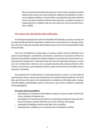 9
fitas com poesias declamadas pelo grupo etc. Desse modo, os projetos articulam
objetivos das crianças com os dos professores, objetivos de realização em conjun-
to com objetivos didáticos, comprometidos com propósitos educativos bastante
claros. Os projetos também contribuem para aprimorar as relações em grupo e a
organização de um trabalho cada vez mais autônomo, livre do controle do pro-
fessor. (RCNEI)
Os cantos de atividades diversificadas
A introdução da proposta de cantos de atividades diversificadas, na qual as crianças em
um determinado período do dia podem escolher entre o cantos de livros o de jogo simbó-
lico e de artes visuais, por exemplo, pode colaborar para uma rotina mais apropriada à faixa
etária atendida.
Com essa modalidade de organização as crianças podem vivenciar diferentes situ-
ações de aprendizagem, escolhendo, exercitando a autonomia e buscando conhecer as
próprias necessidades, preferências e desejos ligados à construção de conhecimento e re-
lacionamento interpessoal. É importante que esse tipo de organização favoreça o acesso
aos mais variados bens culturais, como os proporcionados pela produção literária, infor-
mativa e comunicativa, pela produção artística e pelo conhecimento acumulado sobre a
natureza e sociedade.
Essa proposta tem função decisiva na formação pessoal e social e na construção da
autonomia da criança, uma vez que prescinde de um controle direto do professor. Por outro
lado, permite que ele observe mais atentamente os problemas enfrentados pelas crianças,
suas dificuldades, aprendizagens, gostos e interesses, o que muito o auxiliará no replaneja-
mento pedagógico.
Os cantos devem possibilitar:
•	 participação em situações de brincadeiras e jogos nas quais se pode escolher par-
ceiros, materiais, brinquedos, etc.;
•	 participação em situações que envolvam a combinação de algumas regras de convi-
vência em grupo e aquelas referentes ao uso dos materiais e do espaço;
•	 valorização do diálogo como forma de lidar com os conflitos;
•	 valorização dos cuidados com os materiais de uso individual e coletivo.
 