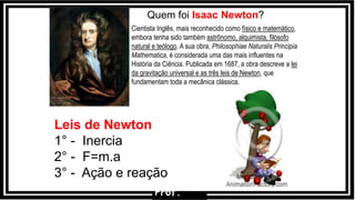 Quem foi Isaac Newton?
Cientista Inglês, mais reconhecido como físico e matemático,
embora tenha sido também astrônomo, alquimista, filósofo
natural e teólogo. A sua obra, Philosophiae Naturalis Principia
Mathematica, é considerada uma das mais influentes na
História da Ciência. Publicada em 1687, a obra descreve a lei
da gravitação universal e as três leis de Newton, que
fundamentam toda a mecânica clássica.
Leis de Newton
1° - Inercia
2° - F=m.a
3° - Ação e reação
Prof.
 