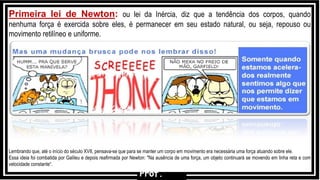 Primeira lei de Newton: ou lei da Inércia, diz que a tendência dos corpos, quando
nenhuma força é exercida sobre eles, é permanecer em seu estado natural, ou seja, repouso ou
movimento retilíneo e uniforme.
Lembrando que, até o início do século XVII, pensava-se que para se manter um corpo em movimento era necessária uma força atuando sobre ele.
Essa ideia foi combatida por Galileu e depois reafirmada por Newton: "Na ausência de uma força, um objeto continuará se movendo em linha reta e com
velocidade constante“.
F2
m
Prof.
 