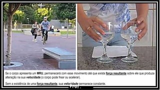 Se o corpo apresenta um MRU, permanecerá com esse movimento até que exista força resultante sobre ele que produza
alteração na sua velocidade (o corpo pode frear ou acelerar).
Sem a existência de uma força resultante, sua velocidade permanece constante.
Prof.
 