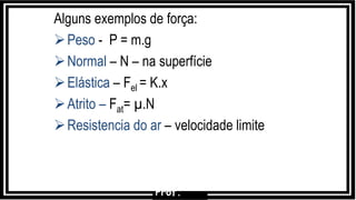 Alguns exemplos de força:
Peso - P = m.g
Normal – N – na superfície
Elástica – Fel = K.x
Atrito – Fat= µ.N
Resistencia do ar – velocidade limite
Prof.
 