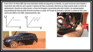 Enem 2012- Os freios ABS são uma importante medida de segurança no trânsito, os quais funcionam para impedir o
travamento das rodas do carro quando o sistema de freios é acionado, liberando as rodas quando estão no limiar do
deslizamento. Quando as rodas travam, a força de frenagem é governada pelo atrito cinético. As representações
esquemáticas da força de atrito fat entre os pneus e a pista, em função da pressão p aplicada no pedal de freio, para
carros sem ABS e com ABS, respectivamente, são:
 