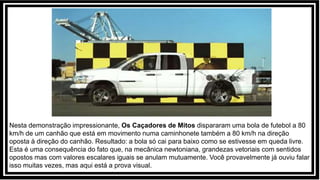 Nesta demonstração impressionante, Os Caçadores de Mitos dispararam uma bola de futebol a 80
km/h de um canhão que está em movimento numa caminhonete também a 80 km/h na direção
oposta à direção do canhão. Resultado: a bola só cai para baixo como se estivesse em queda livre.
Esta é uma consequência do fato que, na mecânica newtoniana, grandezas vetoriais com sentidos
opostos mas com valores escalares iguais se anulam mutuamente. Você provavelmente já ouviu falar
isso muitas vezes, mas aqui está a prova visual.
 
