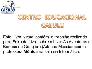 Este livro virtual contém o trabalho realizado
para Feira do Livro sobre o Livro As Aventuras do
Boneco de Gengibre (Adriano Messias)com a
professora Mônica na sala de Informática.
 