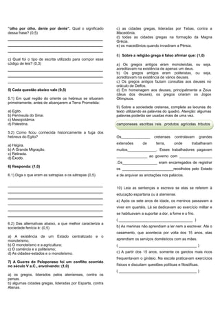 “olho por olho, dente por dente”. Qual o significado
dessa frase? (0,5)
_________________________________
_________________________________
_________________________________
c) Qual foi o tipo de escrita utilizado para compor esse
código de leis? (0,3)
_________________________________
_________________________________
_________________________________
5) Cada questão abaixo vale (0,5)
5.1) Em qual região do oriente os hebreus se situaram
primeiramente, antes de alcançarem a Terra Prometida:
a) Egito.
b) Península do Sinai.
c) Mesopotâmia.
d) Palestina.
5.2) Como ficou conhecida historicamente a fuga dos
hebreus do Egito?
a) Hégira.
b) A Grande Migração.
c) Retirada.
d) Êxodo.
6) Responda: (1,0)
6.1) Diga o que eram as satrapias e os sátrapas (0,5)
_________________________________
_________________________________
_________________________________
_________________________________
_________________________________
_________________________________
6.2) Das alternativas abaixo, a que melhor caracteriza a
sociedade fenícia é: (0,5)
a) A existência de um Estado centralizado e o
monoteísmo;
b) O monoteísmo e a agricultura;
c) O comércio e o politeísmo;
d) As cidades-estados e o monoteísmo.
7) A Guerra do Peloponeso foi um conflito ocorrido
no século V a.C., envolvendo: (1,0)
a) os gregos, liderados pelos atenienses, contra os
persas.
b) algumas cidades gregas, lideradas por Esparta, contra
Atenas.
c) as cidades gregas, lideradas por Tebas, contra a
Macedônia.
d) todas as cidades gregas na formação da Magna
Grécia.
e) os macedônios quando invadiram a Pérsia.
8) Sobre a religião grega é falso afirmar que: (1,0)
a) Os gregos antigos eram monoteístas, ou seja,
acreditavam na existência de apenas um deus.
b) Os gregos antigos eram politeístas, ou seja,
acreditavam na existência de vários deuses.
c) Os gregos antigos faziam consultas aos deuses no
oráculo de Delfos.
d) Em homenagem aos deuses, principalmente a Zeus
(deus dos deuses), os gregos criaram os Jogos
Olímpicos.
9) Sobre a sociedade cretense, complete as lacunas do
texto utilizando as palavras do quadro. Atenção: algumas
palavras poderão ser usadas mais de uma vez.
camponeses escribas reis produtos agrícolas tributos
Os______________ cretenses controlavam grandes
extensões de terra, onde trabalhavam
muitos______________. Esses trabalhadores pagavam
_______________ ao governo com ________________
.Os_________________ eram encarregados de registrar
os _________________________recolhidos pelo Estado
e de arquivar as anotações nos palácios.
10) Leia as sentenças e escreva se elas se referem à
educação espartana ou à ateniense.
a) Após os sete anos de idade, os meninos passavam a
viver em quartéis. Lá se dedicavam ao exercício militar e
se habituavam a suportar a dor, a fome e o frio.
( ____________________________________ )
b) As meninas não aprendiam a ler nem a escrever. Até o
casamento, que acontecia por volta dos 15 anos, elas
aprendiam os serviços domésticos com as mães.
( ______________________________________ )
c) A partir dos 15 anos, somente os garotos mais ricos
frequentavam o ginásio. Na escola praticavam exercícios
físicos e discutiam questões políticas e filosóficas.
( ______________________________________ )
 