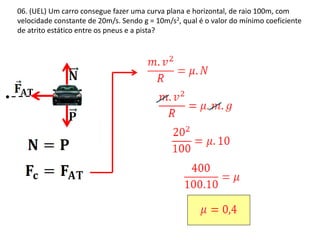 06. (UEL) Um carro consegue fazer uma curva plana e horizontal, de raio 100m, com
velocidade constante de 20m/s. Sendo g = 10m/s2, qual é o valor do mínimo coeficiente
de atrito estático entre os pneus e a pista?
 