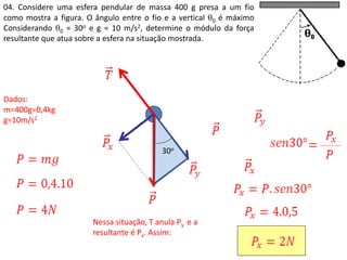 04. Considere uma esfera pendular de massa 400 g presa a um fio
como mostra a figura. O ângulo entre o fio e a vertical 0 é máximo
Considerando 0 = 30o e g = 10 m/s2, determine o módulo da força
resultante que atua sobre a esfera na situação mostrada.
30o
Nessa situação, T anula Py e a
resultante é Px. Assim:
Dados:
m=400g=0,4kg
g=10m/s2
30o
 