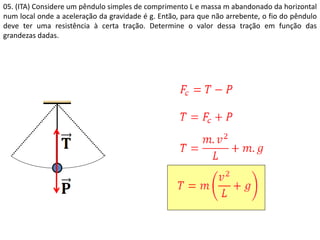 05. (ITA) Considere um pêndulo simples de comprimento L e massa m abandonado da horizontal
num local onde a aceleração da gravidade é g. Então, para que não arrebente, o fio do pêndulo
deve ter uma resistência à certa tração. Determine o valor dessa tração em função das
grandezas dadas.
 