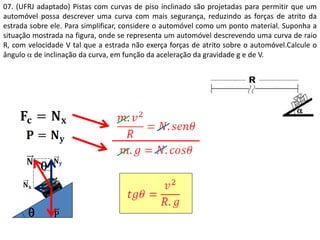 07. (UFRJ adaptado) Pistas com curvas de piso inclinado são projetadas para permitir que um
automóvel possa descrever uma curva com mais segurança, reduzindo as forças de atrito da
estrada sobre ele. Para simplificar, considere o automóvel como um ponto material. Suponha a
situação mostrada na figura, onde se representa um automóvel descrevendo uma curva de raio
R, com velocidade V tal que a estrada não exerça forças de atrito sobre o automóvel.Calcule o
ângulo  de inclinação da curva, em função da aceleração da gravidade g e de V.


 