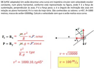 08 (UFSC adaptado) Um avião descreve uma curva em trajetória circular com velocidade escalar
constante, num plano horizontal, conforme está representado na figura, onde F é a força de
sustentação, perpendicular às asas; P é a força peso;  é o ângulo de inclinação das asas em
relação ao plano horizontal; R é o raio da traje tória. São conhecidos os valores: =45°; R=1000
metros; massa do avião=10000kg. Calcule a velocidade com que o avião realiza essa curva.



 