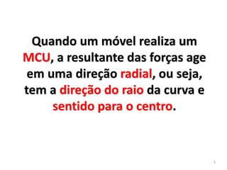 5
Quando um móvel realiza um
MCU, a resultante das forças age
em uma direção radial, ou seja,
tem a direção do raio da curva e
sentido para o centro.
 