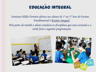 ~
                 Educacao Integral
                      ,

  Instituto Hilda Ferreira oferece aos alunos de 1º ao 5º Ano do Ensino
                     Fundamental o Ensino Integral.
Pela parte da manhã o aluno estudará as disciplinas que está cursando e a
                    tarde fará a seguinte programação:
 