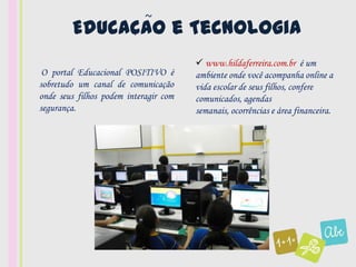 ~
        Educacao e Tecnologia
             ,

                                        www.hildaferreira.com.br é um
 O portal Educacional POSITIVO é       ambiente onde você acompanha online a
sobretudo um canal de comunicação      vida escolar de seus filhos, confere
onde seus filhos podem interagir com   comunicados, agendas
segurança.                             semanais, ocorrências e área financeira.
 