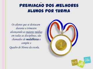 ~
        Premiacao dos Melhores
               ,
           Alunos por Turma

 Os alunos que se destacam
     durante o trimestre
alcançando as maiores médias
 em todas as disciplinas, são
 chamados de medalhistas e
          compõe o
Quadro de Honra da escola.
 