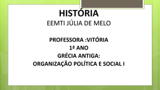 HISTÓRIA
EEMTI JÚLIA DE MELO
PROFESSORA :VITÓRIA
1ª ANO
GRÉCIA ANTIGA:
ORGANIZAÇÃO POLÍTICA E SOCIAL I
 