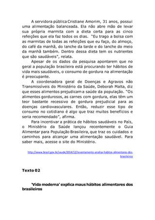 A servidora pública Cristiane Amorim, 31 anos, possui
uma alimentação balanceada. Ela não abre mão de levar
sua própria marmita com a dieta certa para as cinco
refeições que ela faz todos os dias. “Eu trago a bolsa com
as marmitas de todas as refeições que eu faço, do almoço,
do café da manhã, do lanche da tarde e do lanche do meio
da manhã também. Dentro dessa dieta tem os nutrientes
que são saudáveis”, relata.
Apesar de os dados da pesquisa apontarem que no
geral a população brasileira está procurando ter hábitos de
vida mais saudáveis, o consumo de gordura na alimentação
é preocupante.
A coordenadora geral de Doenças e Agravos não
Transmissíveis do Ministério da Saúde, Deborah Malta, diz
que esses alimentos prejudicam a saúde da população. “Os
alimentos gordurosos, as carnes com gordura, elas têm um
teor bastante recessivo de gordura prejudicial para as
doenças cardiovasculares. Então, reduzir esse tipo de
consumo no cotidiano é algo que traz muitos benefícios e
seria recomendado”, afirma.
Para incentivar a prática de hábitos saudáveis no País,
o Ministério da Saúde lançou recentemente o Guia
Alimentar para População Brasileira, que traz os cuidados e
caminhos para alcançar uma alimentação saudável. Para
saber mais, acesse o site do Ministério.
http://www.brasil.gov.br/saude/2014/12/levantamento-analisa-habitos-alimentares-dos-
brasileiros
Texto 02
'Vida moderna'explica maushábitos alimentares dos
brasileiros
 