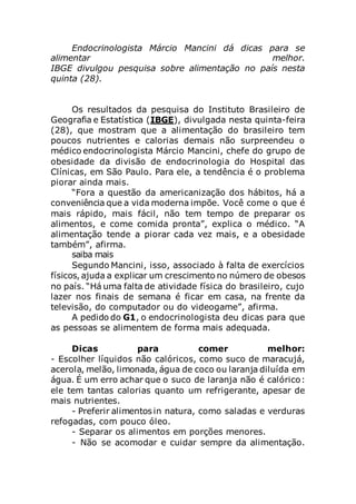 Endocrinologista Márcio Mancini dá dicas para se
alimentar melhor.
IBGE divulgou pesquisa sobre alimentação no país nesta
quinta (28).
Os resultados da pesquisa do Instituto Brasileiro de
Geografia e Estatística (IBGE), divulgada nesta quinta-feira
(28), que mostram que a alimentação do brasileiro tem
poucos nutrientes e calorias demais não surpreendeu o
médico endocrinologista Márcio Mancini, chefe do grupo de
obesidade da divisão de endocrinologia do Hospital das
Clínicas, em São Paulo. Para ele, a tendência é o problema
piorar ainda mais.
“Fora a questão da americanização dos hábitos, há a
conveniência que a vida moderna impõe. Você come o que é
mais rápido, mais fácil, não tem tempo de preparar os
alimentos, e come comida pronta”, explica o médico. “A
alimentação tende a piorar cada vez mais, e a obesidade
também”, afirma.
saiba mais
Segundo Mancini, isso, associado à falta de exercícios
físicos, ajuda a explicar um crescimento no número de obesos
no país. “Há uma falta de atividade física do brasileiro, cujo
lazer nos finais de semana é ficar em casa, na frente da
televisão, do computador ou do videogame”, afirma.
A pedido do G1, o endocrinologista deu dicas para que
as pessoas se alimentem de forma mais adequada.
Dicas para comer melhor:
- Escolher líquidos não calóricos, como suco de maracujá,
acerola, melão, limonada, água de coco ou laranja diluída em
água. É um erro achar que o suco de laranja não é calórico:
ele tem tantas calorias quanto um refrigerante, apesar de
mais nutrientes.
- Preferir alimentos in natura, como saladas e verduras
refogadas, com pouco óleo.
- Separar os alimentos em porções menores.
- Não se acomodar e cuidar sempre da alimentação.
 