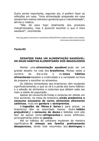 Outro ponto importante, segundo ele, é preferir fazer as
refeições em casa. “Uma alimentação preparada em casa
sempre tem menos calorias e gorduras que a industrializada”,
afirma o médico.
“Não dá para fugir totalmente dos produtos
industrializados, mas é possível escolher o que é mais
saudável”, recomenda.
http://g1.globo.com/ciencia-e-saude/noticia/2011/07/vida-moderna-explica-maus-habitos-
alimentares-dos-brasileiros.html
Texto 03
DESAFIOS PARA UM ALIMENTAÇÃO SAUDÁVEL:
OS MAUS HÁBITOS ALIMENTARES DOS BRASILEIROS
Manter uma alimentação saudável pode ser um
grande desafio na vida dos brasileiros. Muitas vezes a
correria do dia-a-dia e os maus hábitos
alimentaresimpedem a criatividade e a variedade na hora
de preparar e escolher os alimentos.
Os hábitos alimentares dos brasileiros vêm mudando
significativamente; o que se vê é a perda dos bons hábitos
e a adoção de alimentos e costumes que afetam cada vez
mais a saúde da população.
Apesar do consumo de frutas e verduras ter obtido um
leve aumento, na mesa do brasileiro ainda predomina o
consumo excessivo de carne, alimentos altamente
calóricos, ricos em gordura e semiprontos.
A ingestão de fibras é baixa e para piorar, os
brasileiros têm se exercitado menos. Outro hábito
prejudicial é o consumo de doces e bebidas com alto
teor de açúcar como refrigerantes e sucos artificiais,
principalmente entre os jovens.
Até os hábitos do cotidiano mudaram de maneira
significativa. O almoço em família praticamente
desapareceu, tendo sido resumidos aos domingos; o
 