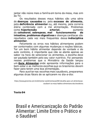 jantar não reúne mais a família em torno da mesa, mas sim
da TV.
Os resultados desses maus hábitos são uma série
de doenças causadas ou pelo excesso de alimento,
pela deficiência alimentar ou, até mesmo, pela correria
diária combinada com a má alimentação. Problemas
como hipertensão arterial, aumento
do colesterol, sobrepeso, mal funcionamento do
intestino, problemas digestivos e doenças cardíacas são
resultados cada vez mais frequentes dessa indisciplina
alimentar.
Felizmente os erros nos hábitos alimentares podem
ser contornados com algumas mudanças e noções básicas.
Ter um bom hábito alimentar depende da vontade e do
auto controle, é importante que não se atente apenas ao
sabor na hora de selecionar os alimentos, a escolha deve
ser pautada também pelo seu valor nutritivo. Foi pensando
nesses problemas que o Ministério da Saúde lançou
um Guia Alimentar onde apresenta informações para o
bem-estar e as melhores escolhas que os brasileiros devem
fazer para terem uma boa alimentação.
Para auxiliar nas escolhas mais saudáveis, preparamos
algumas dicas fáceis de se aplicarem no dia-a-dia:
https://www.greenme.com.br/alimentar-se/alimentacao/242-desafios-para-um-alimentacao-
saudavel-os-maus-habitos-alimentares-dos-brasileiros
Texto 04
 