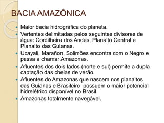 BACIA AMAZÔNICA
 Maior bacia hidrográfica do planeta.
 Vertentes delimitadas pelos seguintes divisores de
água: Cordilheira dos Andes, Planalto Central e
Planalto das Guianas.
 Ucayali, Marañon, Solimões encontra com o Negro e
passa a chamar Amazonas.
 Afluentes dos dois lados (norte e sul) permite a dupla
captação das cheias de verão.
 Afluentes do Amazonas que nascem nos planaltos
das Guianas e Brasileiro possuem o maior potencial
hidrelétrico disponível no Brasil.
 Amazonas totalmente navegável.
 