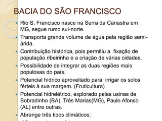 BACIA DO SÃO FRANCISCO
 Rio S. Francisco nasce na Serra da Canastra em
MG, segue rumo sul-norte.
 Transporta grande volume de água pela região semi-
árida.
 Contribuição histórica, pois permitiu a fixação de
população ribeirinha e a criação de várias cidades.
 Possibilidade de integrar as duas regiões mais
populosas do país.
 Potencial hídrico aproveitado para irrigar os solos
férteis à sua margem. (Fruticultura)
 Potencial hidrelétrico, explorado pelas usinas de
Sobradinho (BA), Três Marias(MG), Paulo Afonso
(AL) entre outras.
 Abrange três tipos climáticos;
 