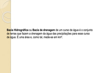 Bacia Hidrográfica ou Bacia de drenagem de um curso de água é o conjunto
de terras que fazem a drenagem da água das precipitações para esse curso
de água. É uma área e, como tal, mede-se em km².
 