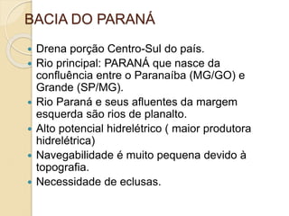 BACIA DO PARANÁ
 Drena porção Centro-Sul do país.
 Rio principal: PARANÁ que nasce da
confluência entre o Paranaíba (MG/GO) e
Grande (SP/MG).
 Rio Paraná e seus afluentes da margem
esquerda são rios de planalto.
 Alto potencial hidrelétrico ( maior produtora
hidrelétrica)
 Navegabilidade é muito pequena devido à
topografia.
 Necessidade de eclusas.
 